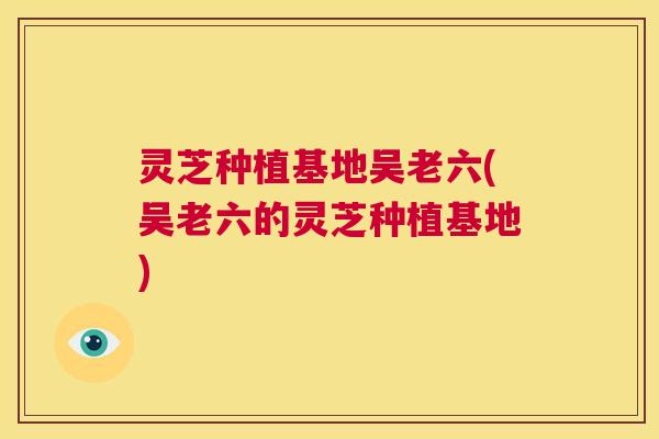 灵芝种植基地吴老六(吴老六的灵芝种植基地)  第1张