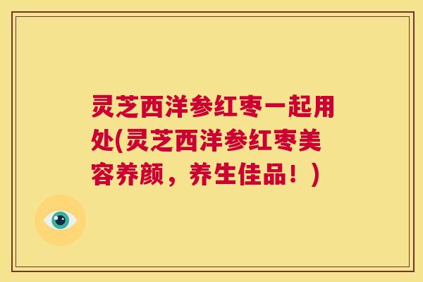 灵芝西洋参红枣一起用处(灵芝西洋参红枣美容养颜，养生佳品！)  第1张