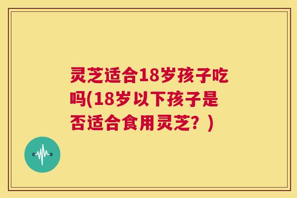 灵芝适合18岁孩子吃吗(18岁以下孩子是否适合食用灵芝？)  第1张