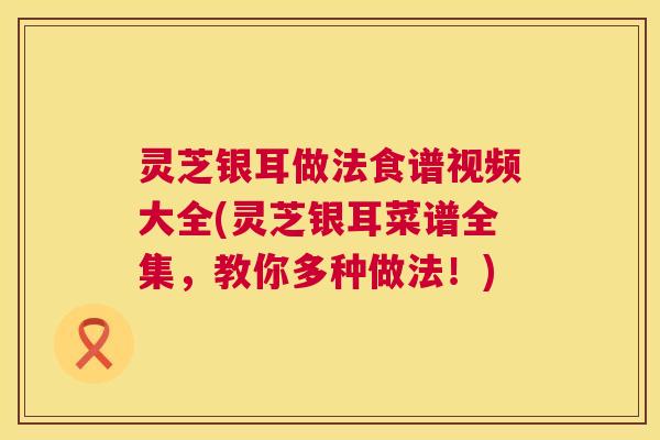 灵芝银耳做法食谱视频大全(灵芝银耳菜谱全集，教你多种做法！)  第1张