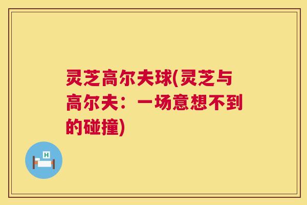 灵芝高尔夫球(灵芝与高尔夫：一场意想不到的碰撞)  第1张
