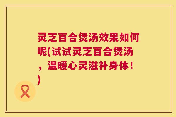 灵芝百合煲汤效果如何呢(试试灵芝百合煲汤，温暖心灵滋补身体！)  第1张