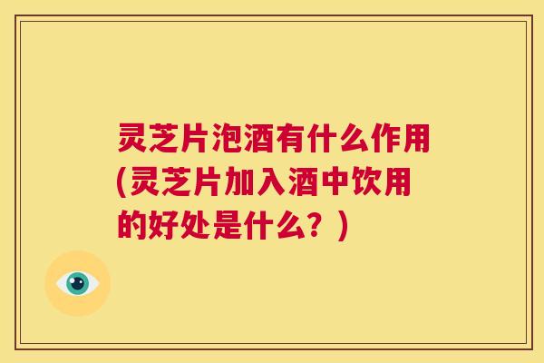 灵芝片泡酒有什么作用(灵芝片加入酒中饮用的好处是什么？)  第1张