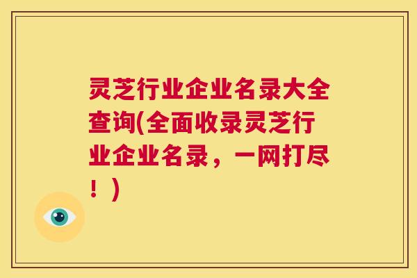 灵芝行业企业名录大全查询(全面收录灵芝行业企业名录，一网打尽！)  第1张