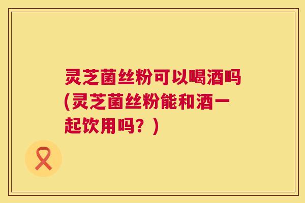 灵芝菌丝粉可以喝酒吗(灵芝菌丝粉能和酒一起饮用吗？)  第1张