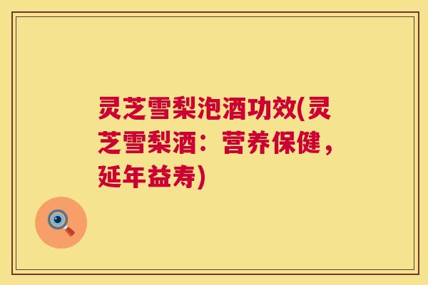 灵芝雪梨泡酒功效(灵芝雪梨酒：营养保健，延年益寿)  第1张