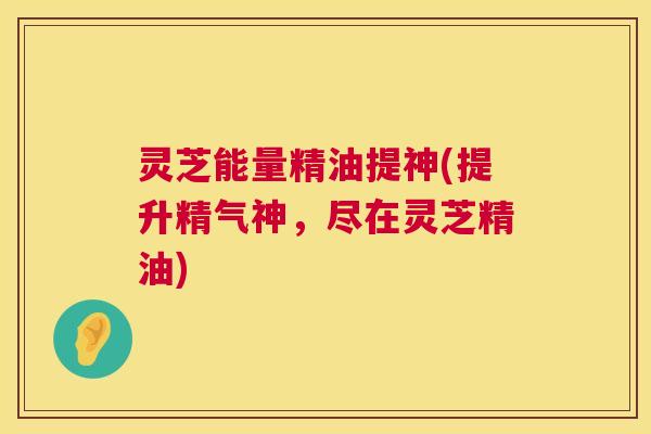 灵芝能量精油提神(提升精气神，尽在灵芝精油)  第1张