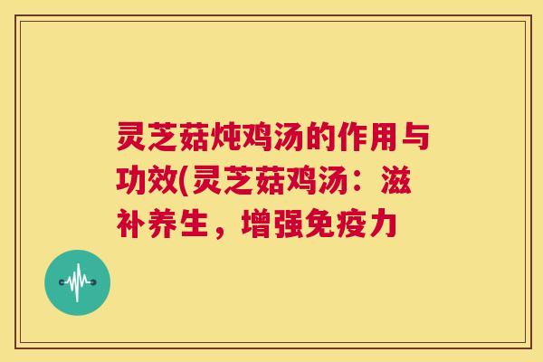 灵芝菇炖鸡汤的作用与功效(灵芝菇鸡汤：滋补养生，增强免疫力  第1张