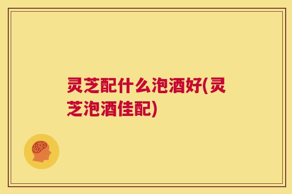 灵芝配什么泡酒好(灵芝泡酒佳配)  第1张