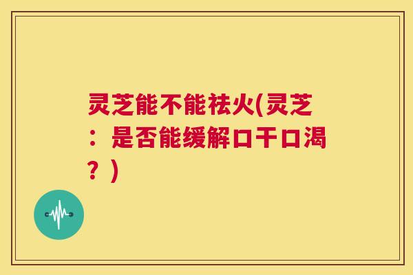 灵芝能不能祛火(灵芝：是否能缓解口干口渴？)  第1张