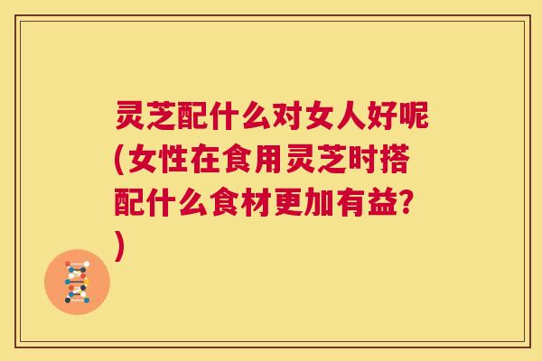 灵芝配什么对女人好呢(女性在食用灵芝时搭配什么食材更加有益？)  第1张