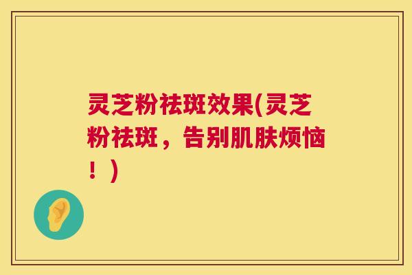 灵芝粉祛斑效果(灵芝粉祛斑，告别肌肤烦恼！)  第1张