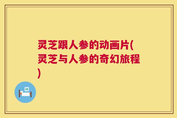 灵芝跟人参的动画片(灵芝与人参的奇幻旅程)  第1张