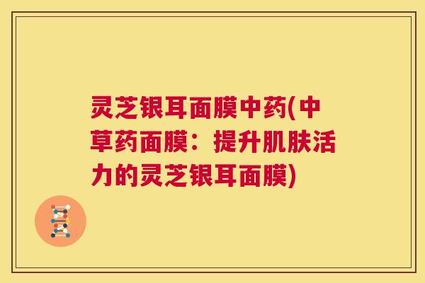 灵芝银耳面膜中药(中草药面膜:提升肌肤活力的灵芝银耳面膜) 第1张 灵芝银耳面膜中药(中草药面膜:提升肌肤活力的灵芝银耳面膜) 第1张