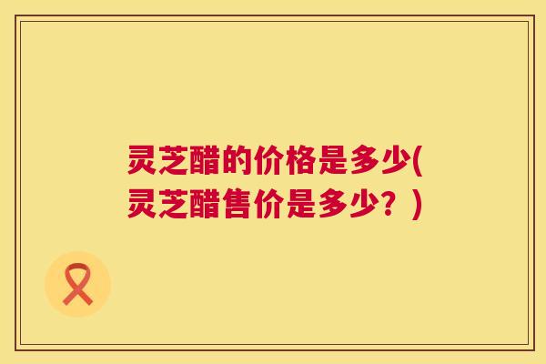 灵芝醋的价格是多少(灵芝醋售价是多少？)  第1张