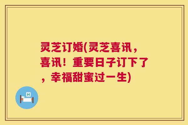 灵芝订婚(灵芝喜讯，喜讯！重要日子订下了，幸福甜蜜过一生)  第1张