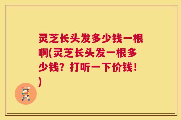 灵芝长头发多少钱一根啊(灵芝长头发一根多少钱？打听一下价钱！)  第1张