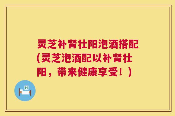 灵芝补肾壮阳泡酒搭配(灵芝泡酒配以补肾壮阳，带来健康享受！)  第1张