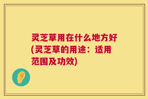 灵芝草用在什么地方好(灵芝草的用途：适用范围及功效)  第1张