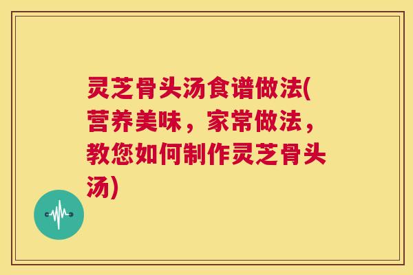 灵芝骨头汤食谱做法(营养美味,家常做法,教您如何制作灵芝骨头汤) 第1张 灵芝骨头汤食谱做法(营养美味,家常做法,教您如何制作灵芝骨头汤) 第1张