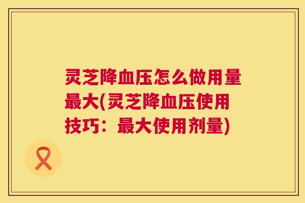 灵芝降血压怎么做用量最大(灵芝降血压使用技巧：最大使用剂量)  第1张