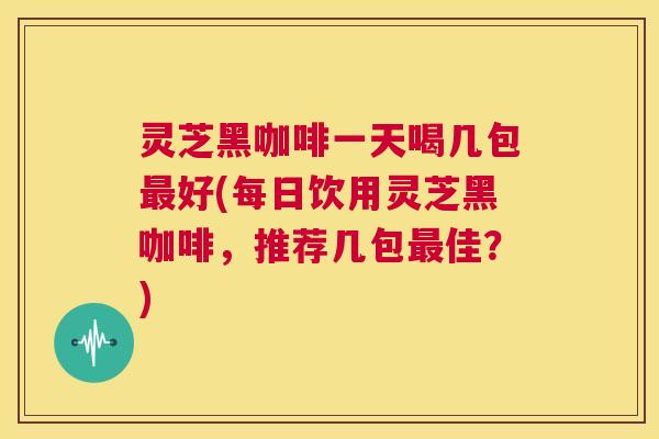 灵芝黑咖啡一天喝几包最好(每日饮用灵芝黑咖啡，推荐几包最佳？)  第1张