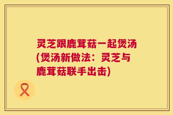 灵芝跟鹿茸菇一起煲汤(煲汤新做法：灵芝与鹿茸菇联手出击)  第1张