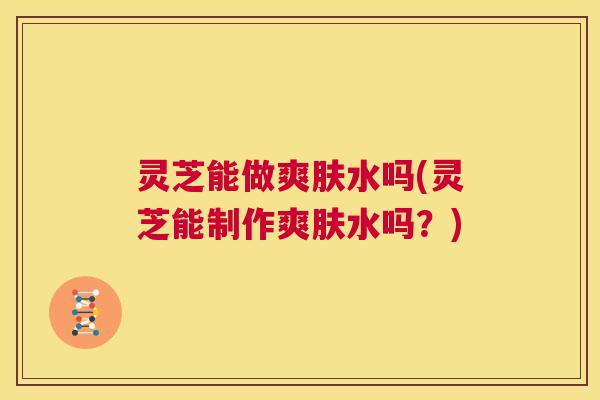 灵芝能做爽肤水吗(灵芝能制作爽肤水吗？)  第1张