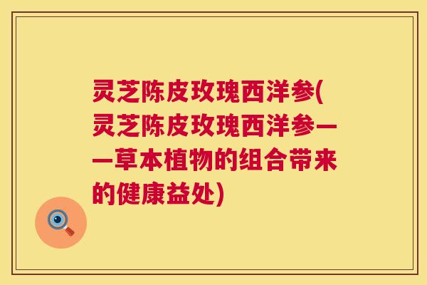 灵芝陈皮玫瑰西洋参(灵芝陈皮玫瑰西洋参——草本植物的组合带来的健康益处)  第1张