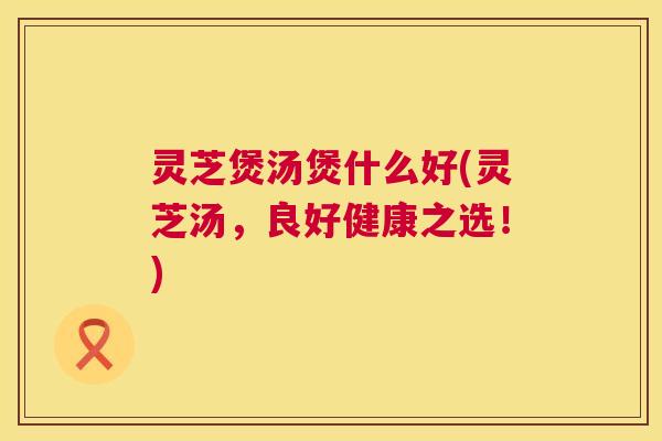 灵芝煲汤煲什么好(灵芝汤,良好健康之选!) 第1张 灵芝煲汤煲什么好(灵芝汤,良好健康之选!) 第1张