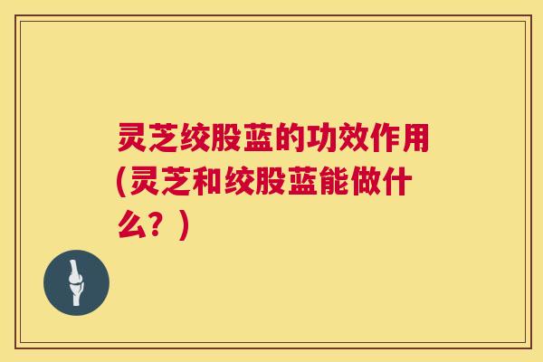 灵芝绞股蓝的功效作用(灵芝和绞股蓝能做什么？)  第1张