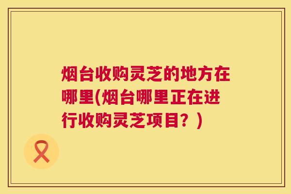 烟台收购灵芝的地方在哪里(烟台哪里正在进行收购灵芝项目？)  第1张