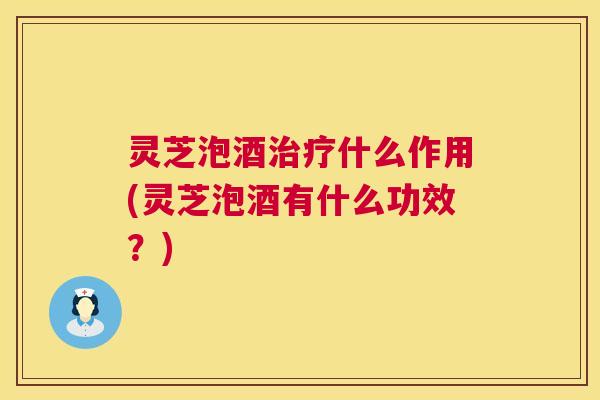 灵芝泡酒治疗什么作用(灵芝泡酒有什么功效？)  第1张