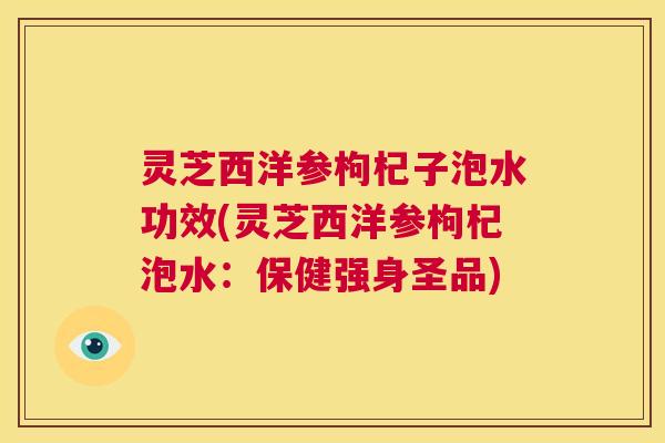 灵芝西洋参枸杞子泡水功效(灵芝西洋参枸杞泡水：保健强身圣品)  第1张