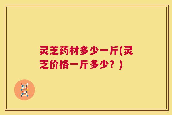 灵芝药材多少一斤(灵芝价格一斤多少?) 第1张 灵芝药材多少一斤(灵芝价格一斤多少?) 第1张