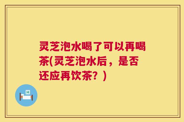 灵芝泡水喝了可以再喝茶(灵芝泡水后,是否还应再饮茶?) 第1张 灵芝泡水喝了可以再喝茶(灵芝泡水后,是否还应再饮茶?) 第1张