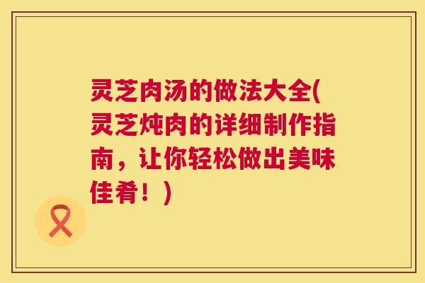 灵芝肉汤的做法大全(灵芝炖肉的详细制作指南，让你轻松做出美味佳肴！)  第1张