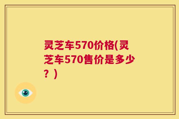 灵芝车570价格(灵芝车570售价是多少？)  第1张