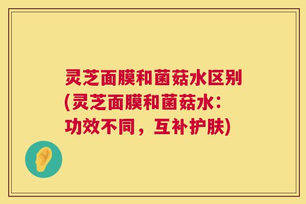 灵芝面膜和菌菇水区别(灵芝面膜和菌菇水：功效不同，互补护肤)  第1张