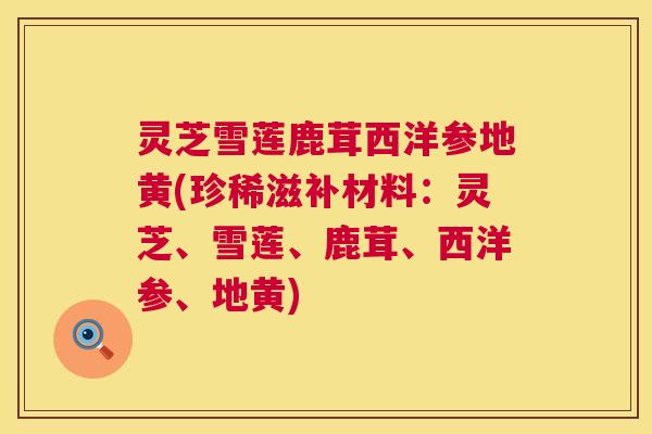 灵芝雪莲鹿茸西洋参地黄(珍稀滋补材料：灵芝、雪莲、鹿茸、西洋参、地黄)  第1张