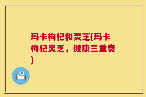 玛卡枸杞和灵芝(玛卡枸杞灵芝，健康三重奏)  第1张