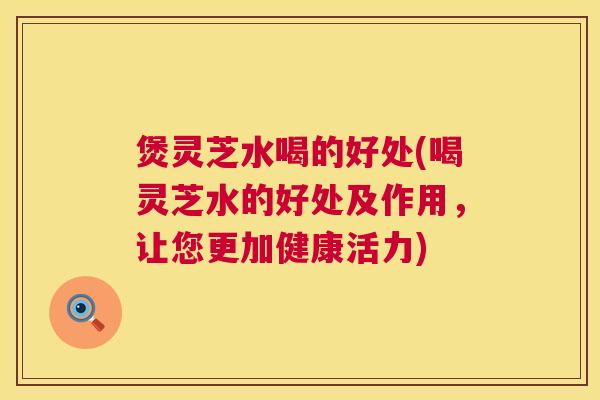 煲灵芝水喝的好处(喝灵芝水的好处及作用，让您更加健康活力)  第1张