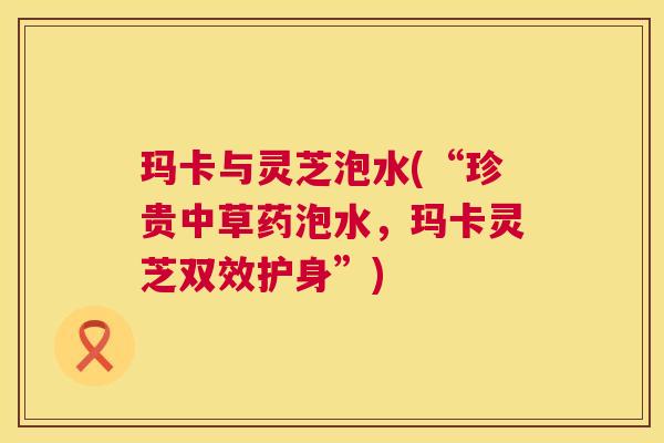 玛卡与灵芝泡水(“珍贵中草药泡水，玛卡灵芝双效护身”)  第1张