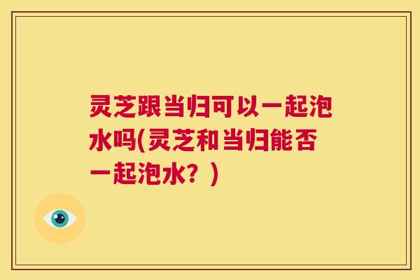 灵芝跟当归可以一起泡水吗(灵芝和当归能否一起泡水？)  第1张
