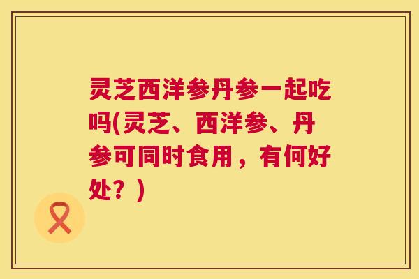 灵芝西洋参丹参一起吃吗(灵芝、西洋参、丹参可同时食用,有何好处?) 第1张 灵芝西洋参丹参一起吃吗(灵芝、西洋参、丹参可同时食用,有何好处?) 第1张