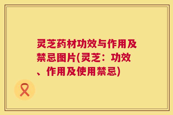 灵芝药材功效与作用及禁忌图片(灵芝：功效、作用及使用禁忌)  第1张