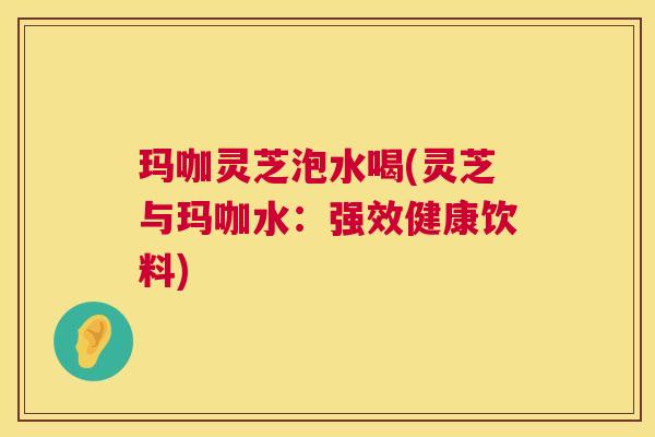 玛咖灵芝泡水喝(灵芝与玛咖水:强效健康饮料) 第1张 玛咖灵芝泡水喝(灵芝与玛咖水:强效健康饮料) 第1张