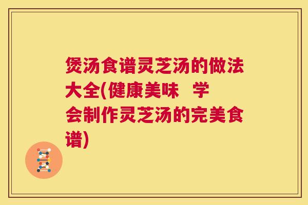 煲汤食谱灵芝汤的做法大全(健康美味  学会制作灵芝汤的完美食谱) 第1张
