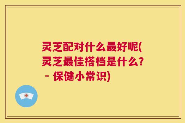 灵芝配对什么最好呢(灵芝最佳搭档是什么？ - 保健小常识)  第1张