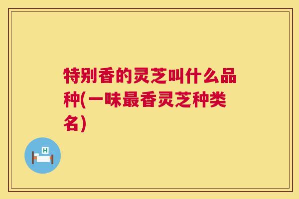 特别香的灵芝叫什么品种(一味最香灵芝种类名) 第1张 特别香的灵芝叫什么品种(一味最香灵芝种类名) 第1张